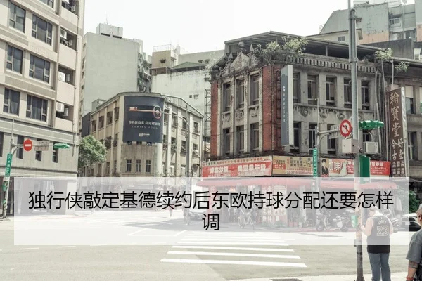独行侠敲定基德续约后东欧持球分配还要怎样调