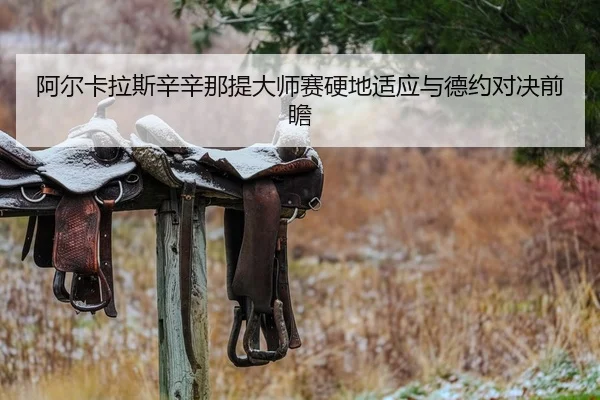阿尔卡拉斯辛辛那提大师赛硬地适应与德约对决前瞻